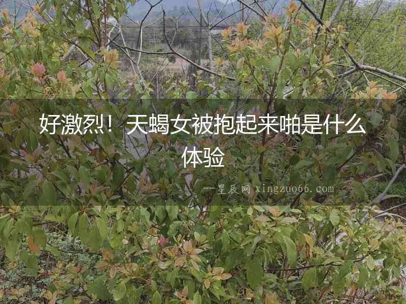好激烈！天蝎女被抱起來啪是什么體驗(yàn)
