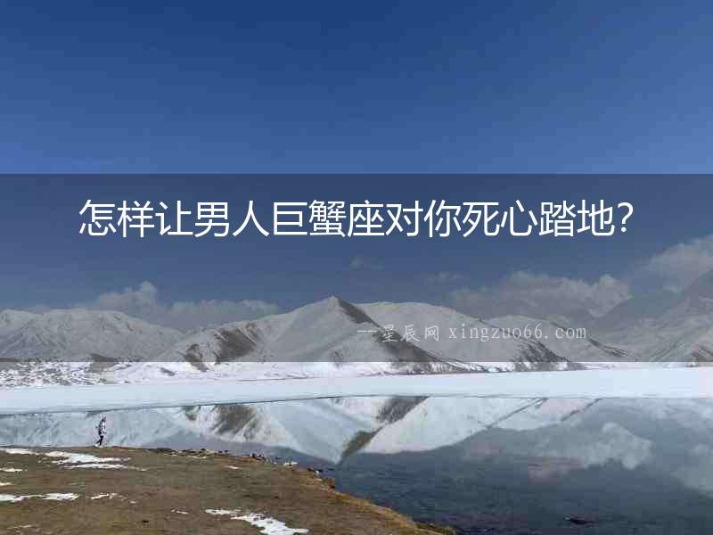 怎樣讓男人巨蟹座對你死心踏地？