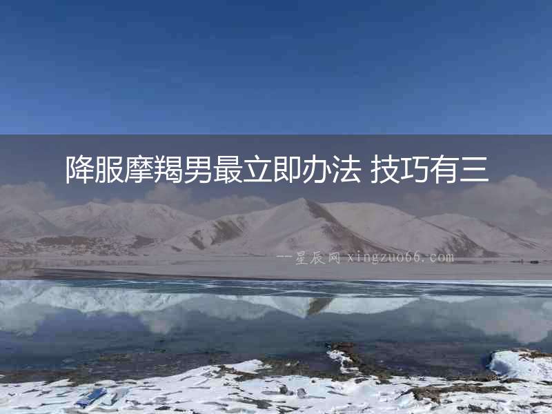 降服摩羯男最立即辦法 技巧有三