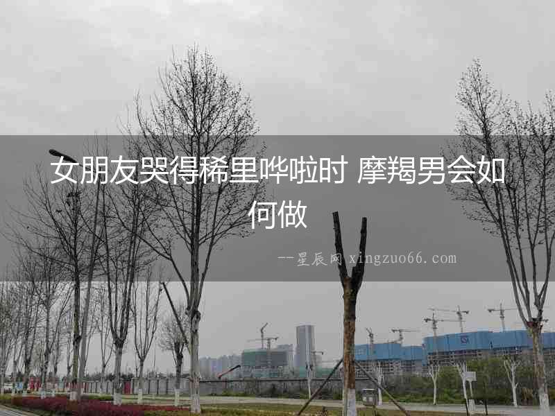 女朋友哭得稀里嘩啦時(shí) 摩羯男會(huì)如何做