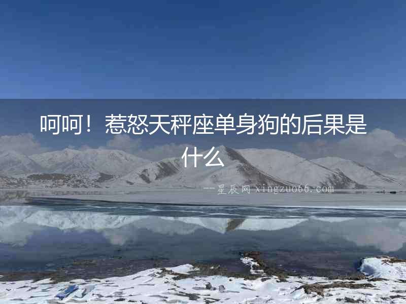 呵呵！惹怒天秤座單身狗的后果是什么