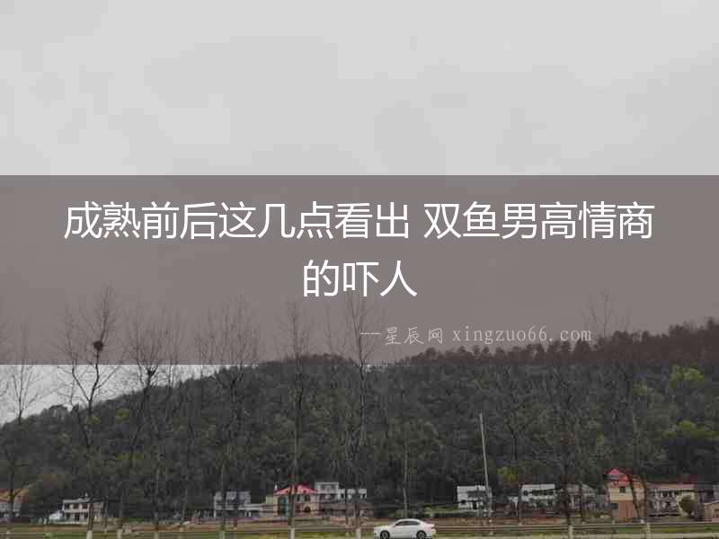 成熟前后這幾點看出 雙魚男高情商的嚇人