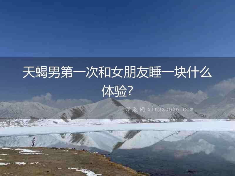 天蝎男第一次和女朋友睡一塊什么體驗？