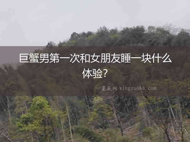 巨蟹男第一次和女朋友睡一塊什么體驗？