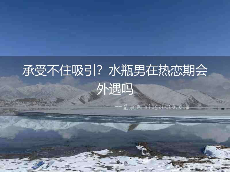 承受不住吸引？水瓶男在熱戀期會外遇嗎