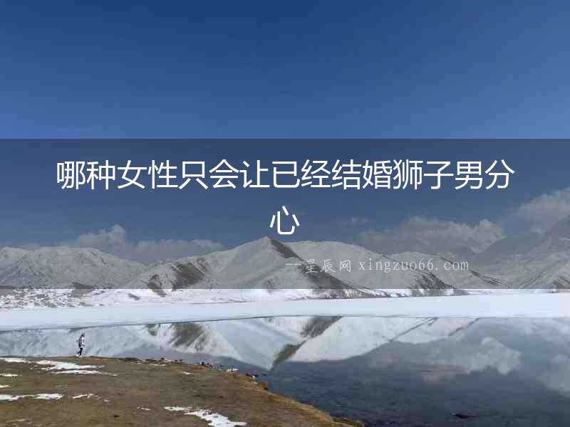 哪種女性只會讓已經(jīng)結(jié)婚獅子男分心