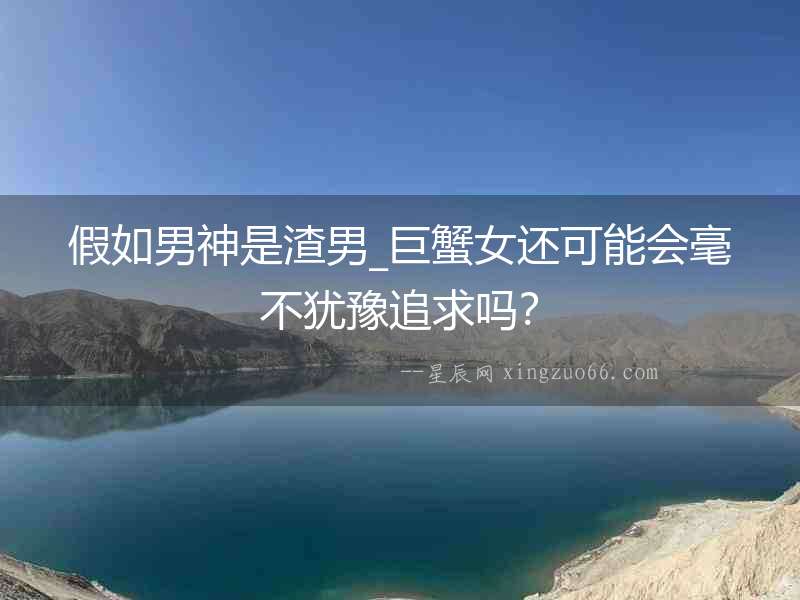 假如男神是渣男_巨蟹女還可能會毫不猶豫追求嗎？