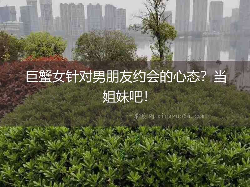巨蟹女針對(duì)男朋友約會(huì)的心態(tài)？當(dāng)姐妹吧！
