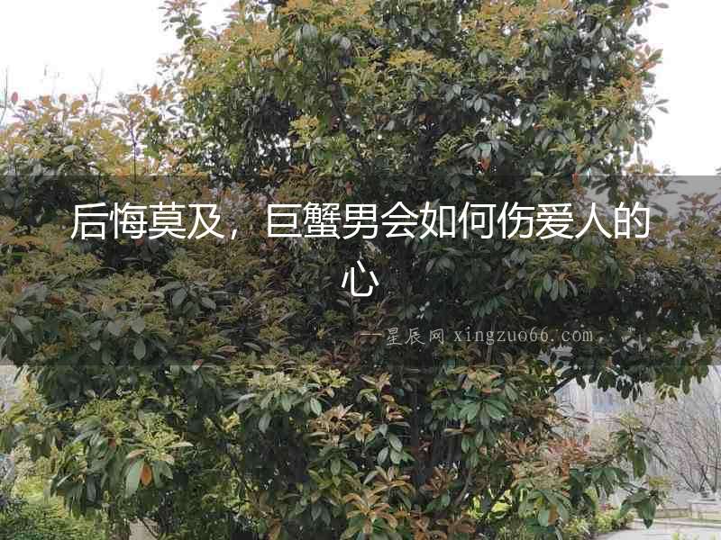后悔莫及，巨蟹男會如何傷愛人的心