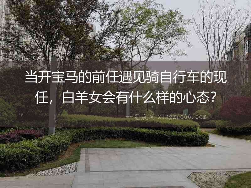 當開寶馬的前任遇見騎自行車的現任，白羊女會有什么樣的心態？