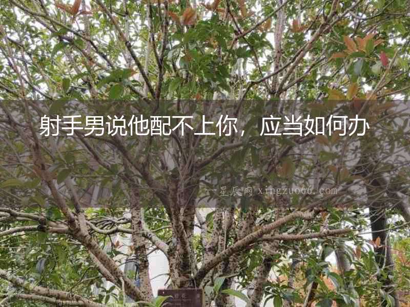 射手男說(shuō)他配不上你，應(yīng)當(dāng)如何辦