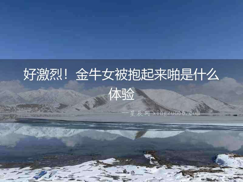好激烈！金牛女被抱起來啪是什么體驗