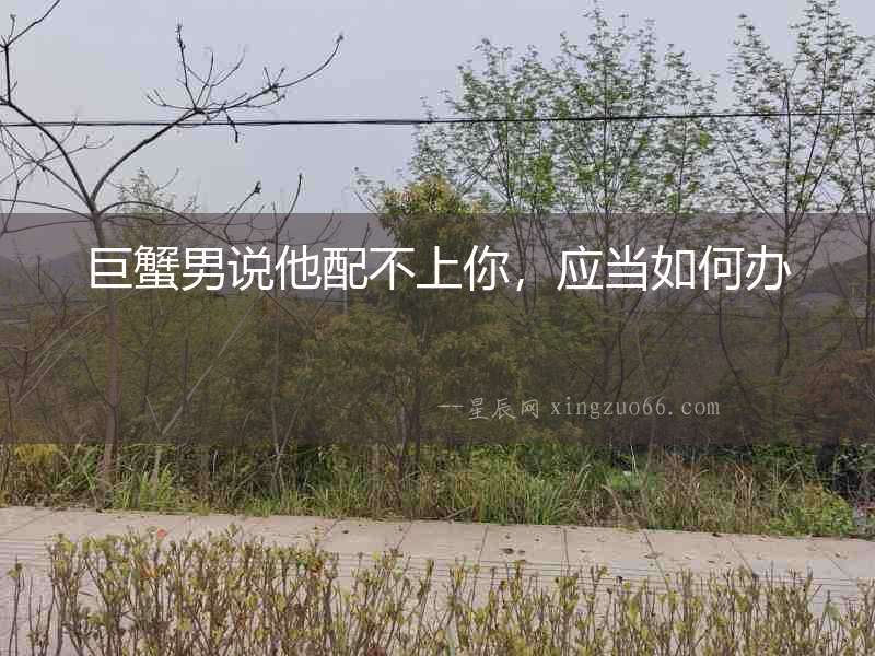 巨蟹男說他配不上你，應當如何辦