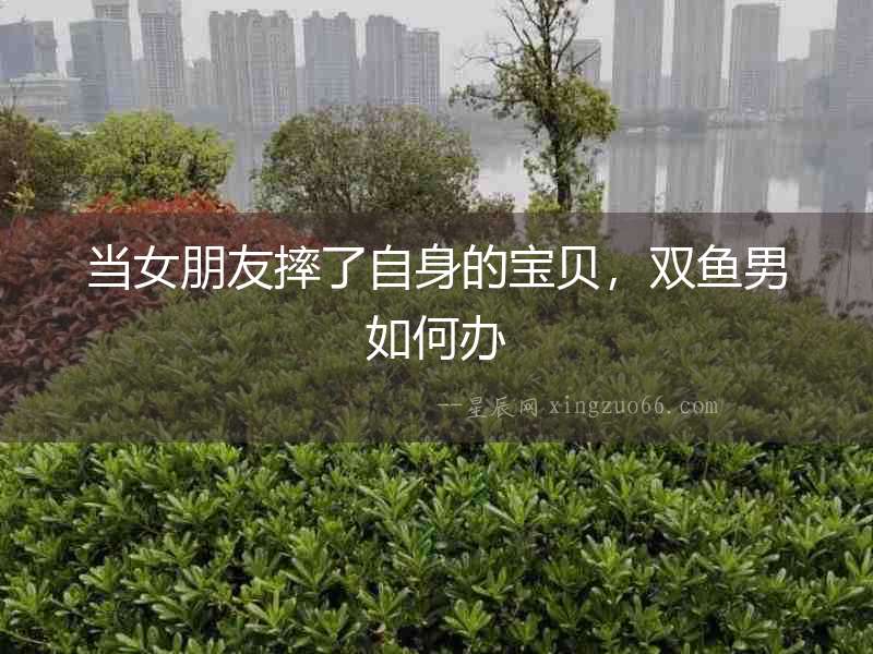 當女朋友摔了自身的寶貝，雙魚男如何辦