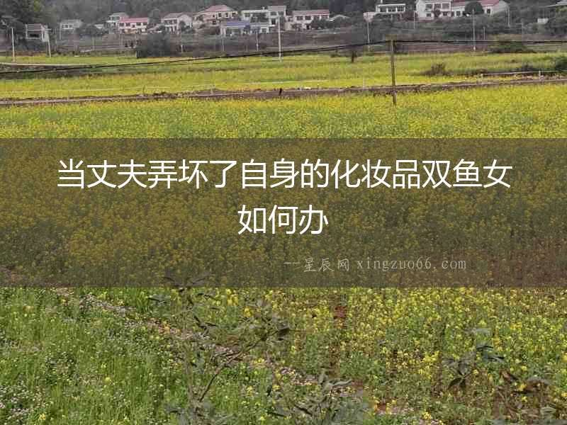 當丈夫弄壞了自身的化妝品雙魚女如何辦