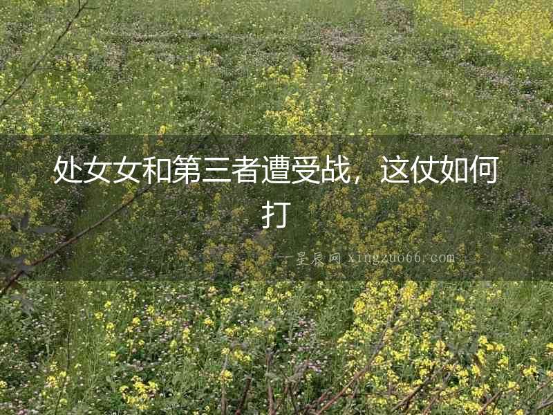 處女女和第三者遭受戰，這仗如何打
