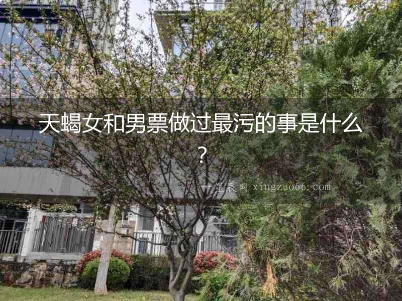 天蝎女和男票做過(guò)最污的事是什么？