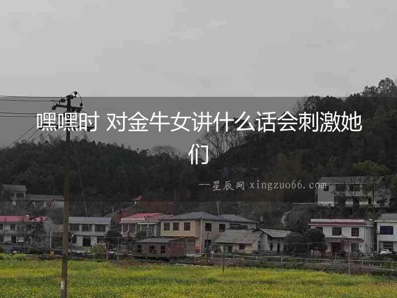 嘿嘿時(shí) 對(duì)金牛女講什么話會(huì)刺激她們