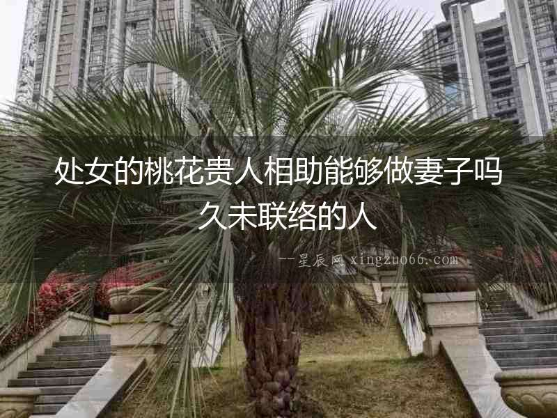 處女的桃花貴人相助能夠做妻子嗎  久未聯絡的人