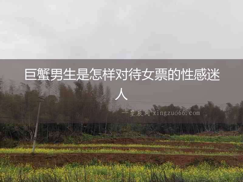 巨蟹男生是怎樣對待女票的性感迷人