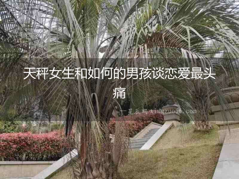 天秤女生和如何的男孩談戀愛最頭痛