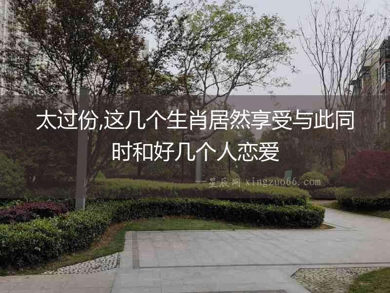 太過份,這幾個生肖居然享受與此同時和好幾個人戀愛
