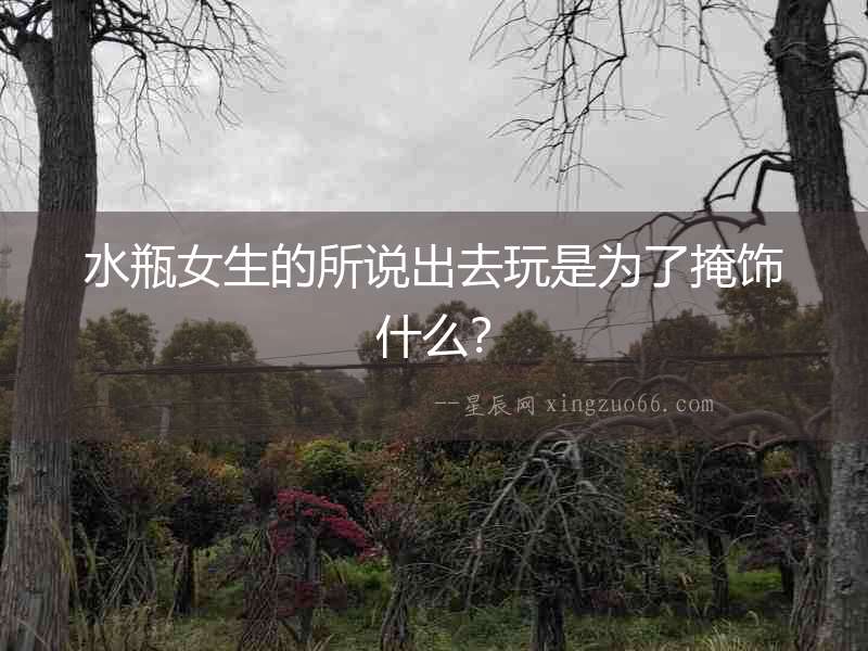 水瓶女生的所說出去玩是為了掩飾什么？