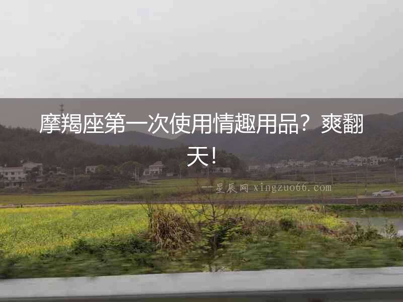 摩羯座第一次使用情趣用品？爽翻天！