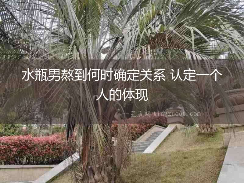 水瓶男熬到何時(shí)確定關(guān)系 認(rèn)定一個(gè)人的體現(xiàn)