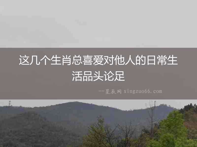 這幾個生肖總喜愛對他人的日常生活品頭論足