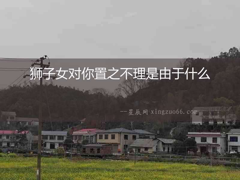 獅子女對你置之不理是由于什么