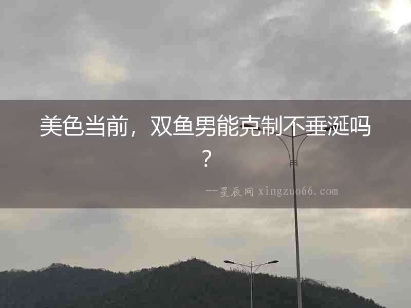 美色當前，雙魚男能克制不垂涎嗎？