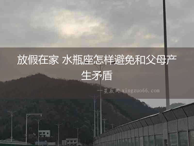 放假在家 水瓶座怎樣避免和父母產生矛盾
