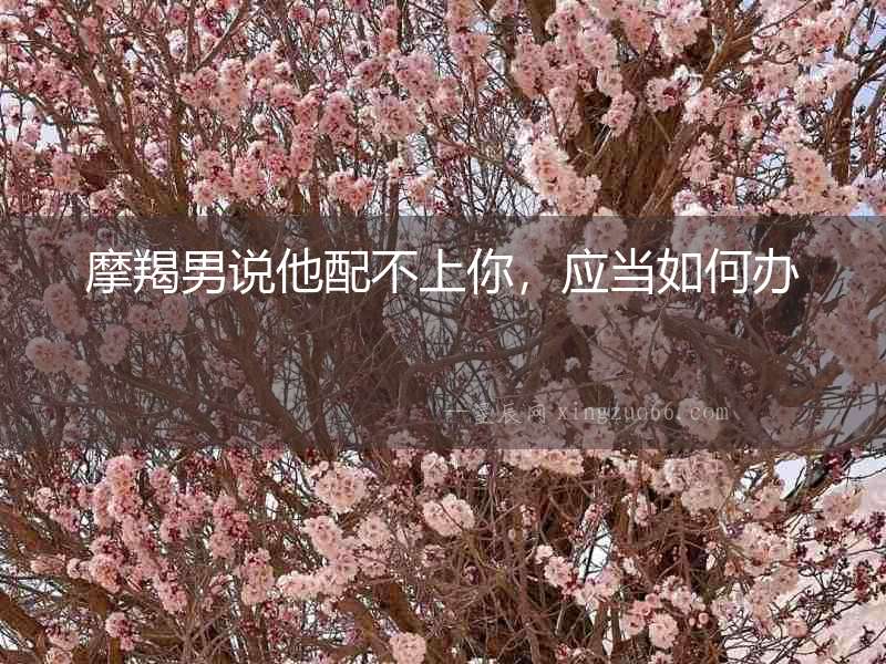 摩羯男說他配不上你，應當如何辦