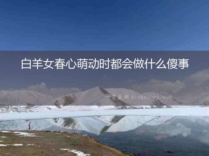 白羊女春心萌動時都會做什么傻事