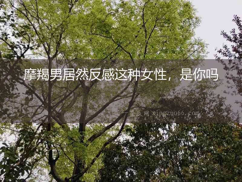 摩羯男居然反感這種女性，是你嗎