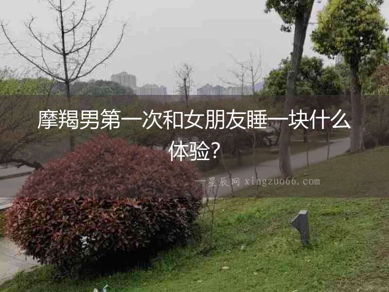 摩羯男第一次和女朋友睡一塊什么體驗？