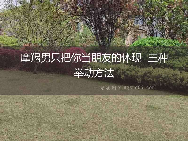 摩羯男只把你當朋友的體現  三種舉動方法