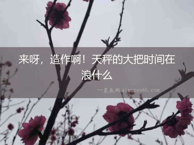 來(lái)呀，造作啊！天秤的大把時(shí)間在浪什么