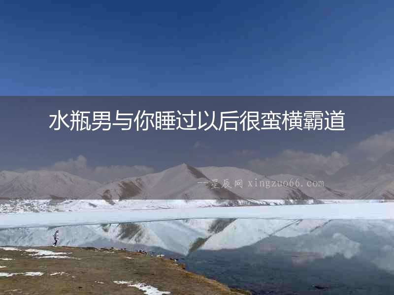 水瓶男與你睡過以后很蠻橫霸道