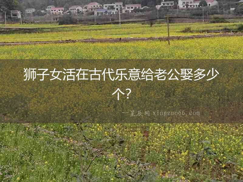 獅子女活在古代樂(lè)意給老公娶多少個(gè)？