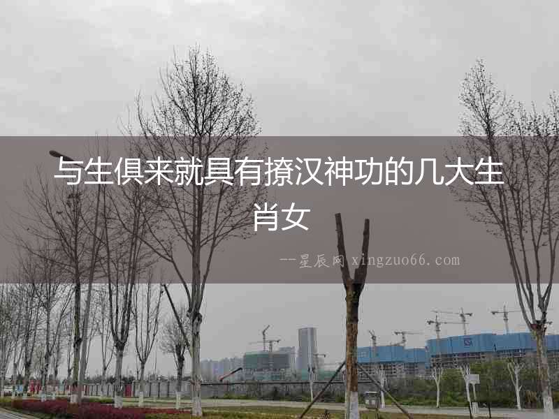 與生俱來就具有撩漢神功的幾大生肖女