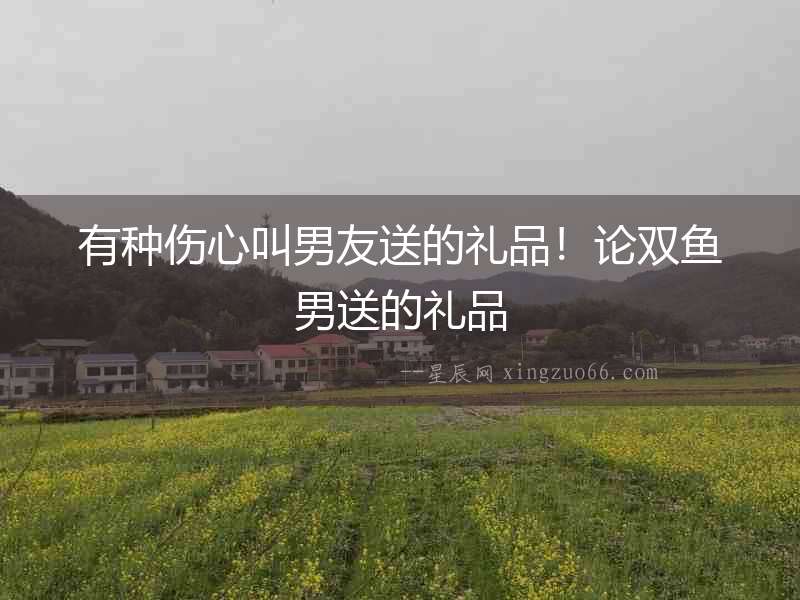 有種傷心叫男友送的禮品！論雙魚男送的禮品