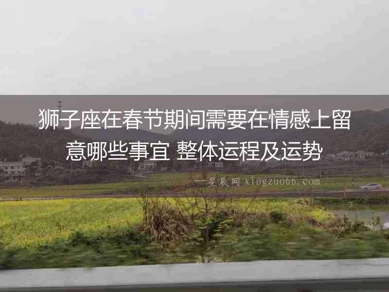 獅子座在春節期間需要在情感上留意哪些事宜 整體運程及運勢