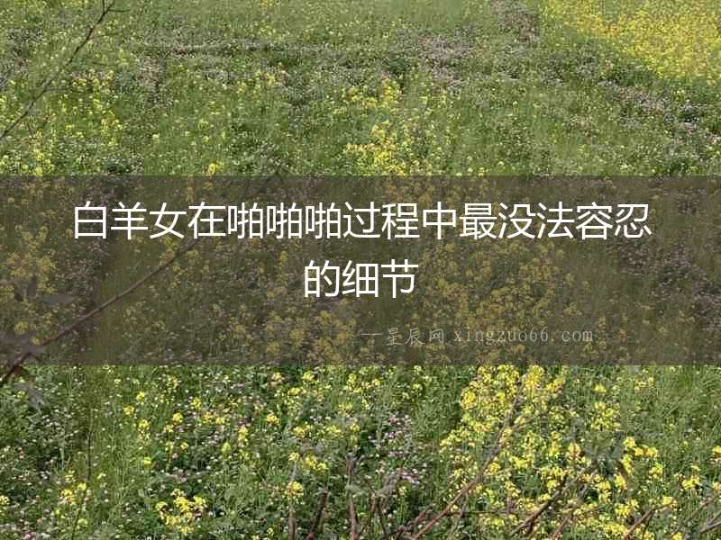 白羊女在啪啪啪過程中最沒法容忍的細節