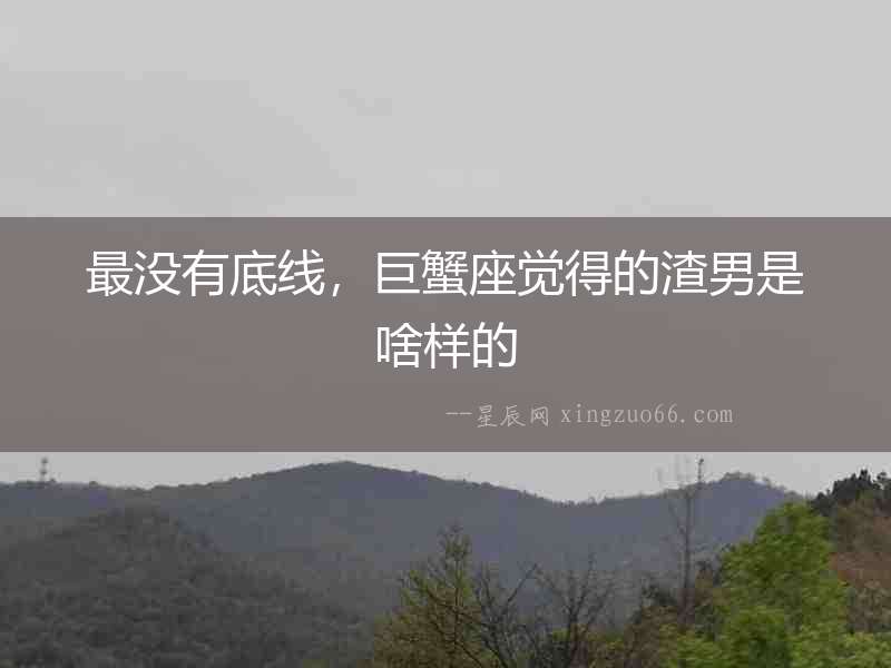 最沒有底線，巨蟹座覺得的渣男是啥樣的