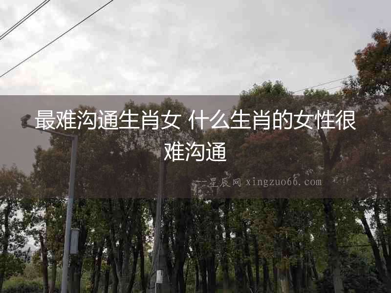 最難溝通生肖女 什么生肖的女性很難溝通