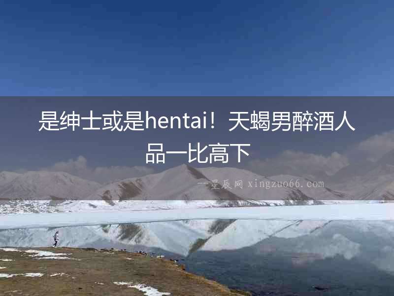 是紳士或是hentai！天蝎男醉酒人品一比高下