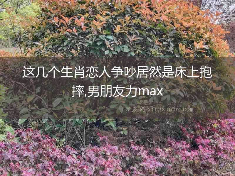 這幾個生肖戀人爭吵居然是床上抱摔,男朋友力max