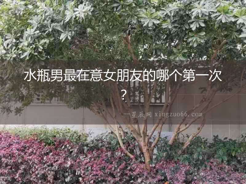 水瓶男最在意女朋友的哪個第一次？